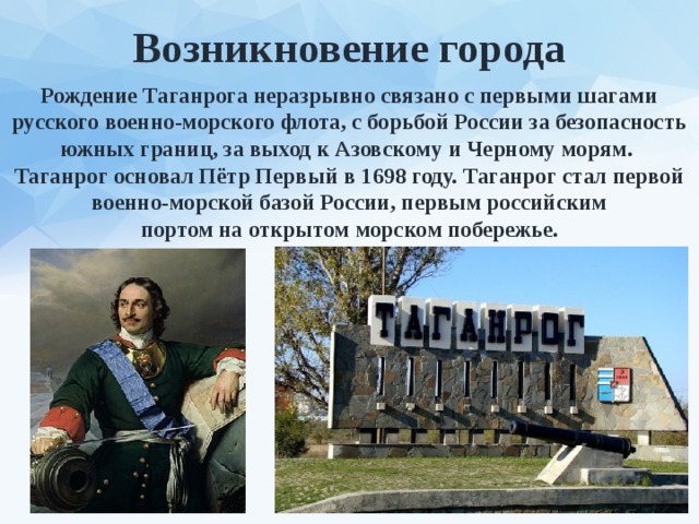 Возникновение города Рождение Таганрога неразрывно связано с первыми шагами русского военно-морского флота, с борьбой России за безопасность южных границ, за выход к Азовскому и Черному морям. Таганрог основал Пётр Первый в 1698 году. Таганрог стал первой военно-морской базой России, первым российским портом на открытом морском побережье. 