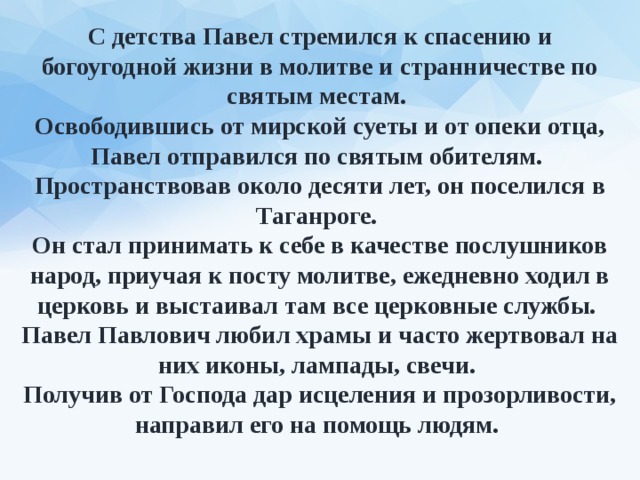 С детства Павел стремился к спасению и богоугодной жизни в молитве и странничестве по святым местам. Освободившись от мирской суеты и от опеки отца, Павел отправился по святым обителям. Пространствовав около десяти лет, он поселился в Таганроге. Он стал принимать к себе в качестве послушников народ, приучая к посту молитве, ежедневно ходил в церковь и выстаивал там все церковные службы. Павел Павлович любил храмы и часто жертвовал на них иконы, лампады, свечи. Получив от Господа дар исцеления и прозорливости, направил его на помощь людям. 