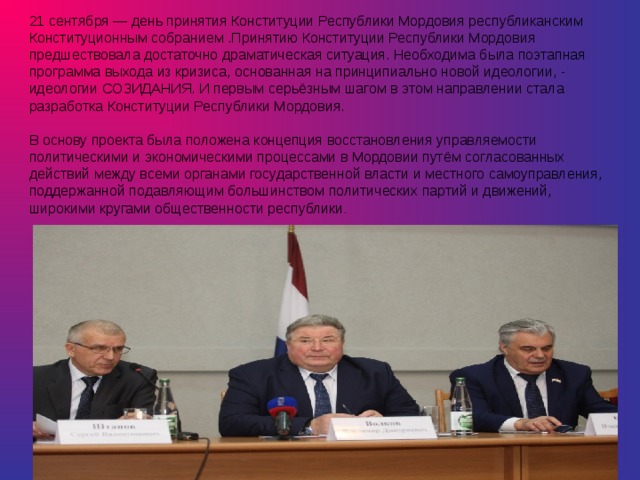 21 сентября — день принятия Конституции Республики Мордовия республиканским Конституционным собранием .Принятию Конституции Республики Мордовия предшествовала достаточно драматическая ситуация. Необходима была поэтапная программа выхода из кризиса, основанная на принципиально новой идеологии, - идеологии СОЗИДАНИЯ. И первым серьёзным шагом в этом направлении стала разработка Конституции Республики Мордовия.    В основу проекта была положена концепция восстановления управляемости политическими и экономическими процессами в Мордовии путём согласованных действий между всеми органами государственной власти и местного самоуправления, поддержанной подавляющим большинством политических партий и движений, широкими кругами общественности республики .      