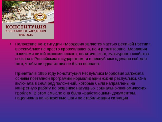 Положение Конституции «Мордовия является частью Великой России» в республике не просто провозглашено, но и реализовано. Мордовия тысячами нитей экономического, политического, культурного свойства связана с Российским государством, и в республике сделано всё для того, чтобы ни одна из них не была порвана.    Принятая в 1995 году Конституция Республики Мордовия заложила основы поэтапной программы нормализации жизни республики. Она включала в себя ряд положений, которые были направлены на конкретную работу по решению насущных социально-экономических проблем. В этом смысле она была «работающим» документом, нацеливала на конкретные шаги по стабилизации ситуации.    