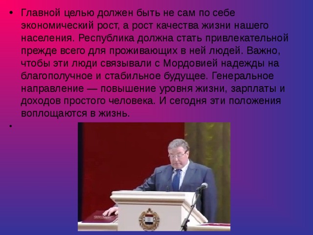 Главной целью должен быть не сам по себе экономический рост, а рост качества жизни нашего населения. Республика должна стать привлекательной прежде всего для проживающих в ней людей. Важно, чтобы эти люди связывали с Мордовией надежды на благополучное и стабильное будущее. Генеральное направление — повышение уровня жизни, зарплаты и доходов простого человека. И сегодня эти положения воплощаются в жизнь. 