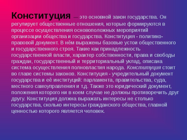 Конституция  — это основной закон государства. Он регулирует общественные отношения, которые формируются в процессе осуществления основоположных мероприятий организации общества и государства. Конституция - политико-правовой документ. В нём выражены базовые устои общественного и государственного строя. Такие как принадлежность государственной власти, характер собственности, права и свободы граждан, государственный и территориальный уклад, описана система осуществления полновластия народа. Конституция стоит во главе системы законов. Конституция - учредительный документ государства и её институций: парламента, правительства, суда, местного самоуправления и т.д. Также это юридический документ, положения которого ни в коем случае не должны противоречить друг другу. Конституция должна выражать интересы не столько государства, сколько интересы гражданского общества, главной ценностью которого является человек. 