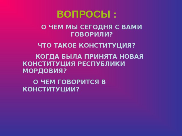 ВОПРОСЫ : О ЧЕМ МЫ СЕГОДНЯ С ВАМИ ГОВОРИЛИ?  ЧТО ТАКОЕ КОНСТИТУЦИЯ?  КОГДА БЫЛА ПРИНЯТА НОВАЯ КОНСТИТУЦИЯ РЕСПУБЛИКИ МОРДОВИЯ?  О ЧЕМ ГОВОРИТСЯ В КОНСТИТУЦИИ?  