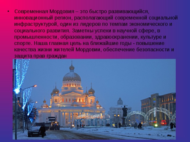 Современная Мордовия – это быстро развивающийся, инновационный регион, располагающий современной социальной инфраструктурой, один из лидеров по темпам экономического и социального развития. Заметны успехи в научной сфере, в промышленности, образовании, здравоохранении, культуре и спорте. Наша главная цель на ближайшие годы - повышение качества жизни жителей Мордовии, обеспечение безопасности и защита прав граждан 