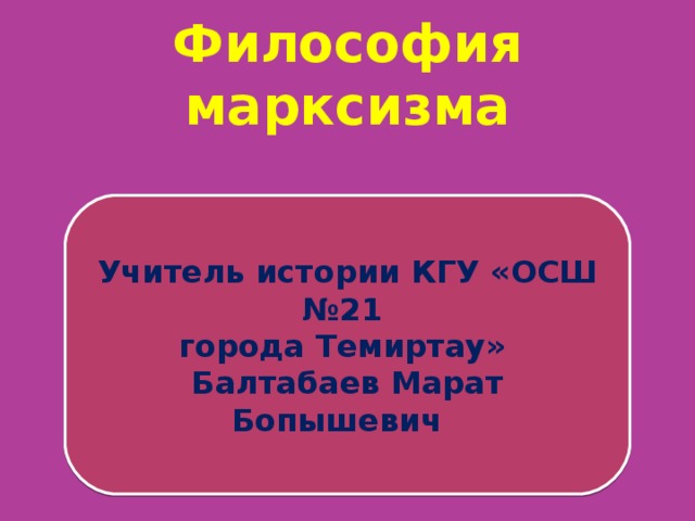 Философия марксизма   Учитель истории КГУ «ОСШ №21 города Темиртау» Балтабаев Марат Бопышевич 