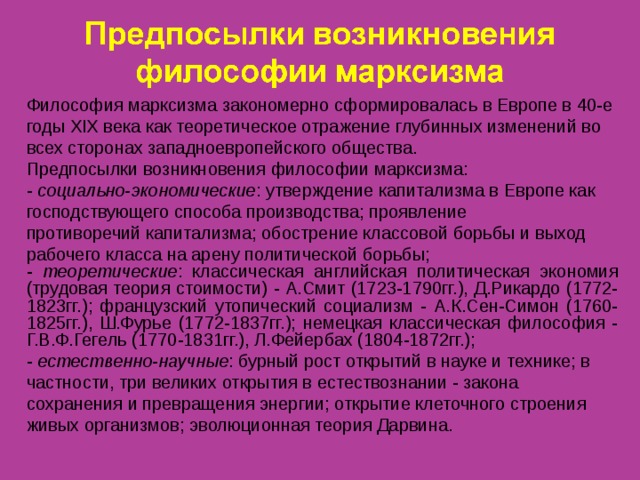 Философия марксизма закономерно сформировалась в Европе в 40-е годы XIX века как теоретическое отражение глубинных изменений во всех сторонах западноевропейского общества. Предпосылки  возникновения философии марксизма: - социально-экономические : утверждение капитализма в Европе как господствующего способа производства; проявление противоречий капитализма;  обострение классовой борьбы и выход рабочего класса на арену политической борьбы; - теоретические : классическая английская политическая экономия (трудовая теория стоимости) - А.Смит (1723-1790гг.), Д.Рикардо (1772-1823гг.); французский утопический социализм - А.К.Сен-Симон (1760-1825гг.), Ш.Фурье (1772-1837гг.); немецкая классическая философия - Г.В.Ф.Гегель (1770-1831гг.), Л.Фейербах (1804-1872гг.); - естественно-научные : бурный рост открытий в науке и технике; в частности, три великих открытия в естествознании - закона сохранения и превращения энергии; открытие клеточного строения живых организмов; эволюционная теория Дарвина.  