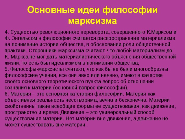 4. Сущностью революционного переворота, совершенного К.Марксом и Ф. Энгельсом в философии считается распространение материализма на понимание истории общества, в обосновании роли общественной практики. Сторонники марксизма считают, что любой материализм до К. Маркса не мог дать материалистического объяснения общественной жизни, то есть был идеализмом в понимании общества; 5. Философы-марксисты считают, что как бы не были многообразны философские учения, все они явно или неявно, имеют в качестве своего основного теоретического пункта вопрос об отношении сознания к материи (основной вопрос философии). 6. Материя – это основная категория философии. Материя как объективная реальность несотворима, вечна и бесконечна. Материи свойственны такие всеобщие формы ее существования, как движение, пространство и время. Движение – это универсальный способ существования материи. Нет материи вне движения, а движение не может существовать вне материи. 