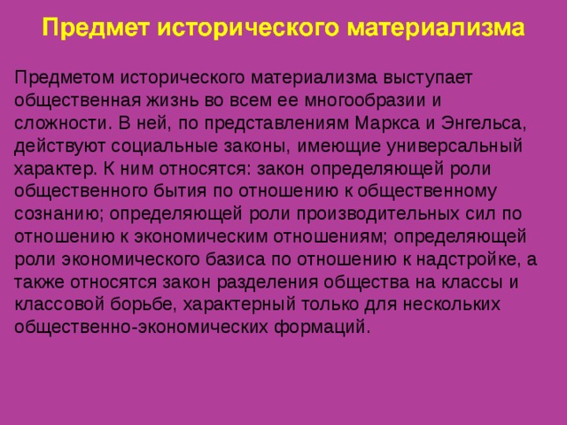 Предметом исторического материализма выступает общественная жизнь во всем ее многообразии и сложности. В ней, по представлениям Маркса и Энгельса, действуют социальные законы, имеющие универсальный характер. К ним относятся: закон определяющей роли общественного бытия по отношению к общественному сознанию; определяющей роли производительных сил по отношению к экономическим отношениям; определяющей роли экономического базиса по отношению к надстройке, а также относятся закон разделения общества на классы и классовой борьбе, характерный только для нескольких общественно-экономических формаций. 