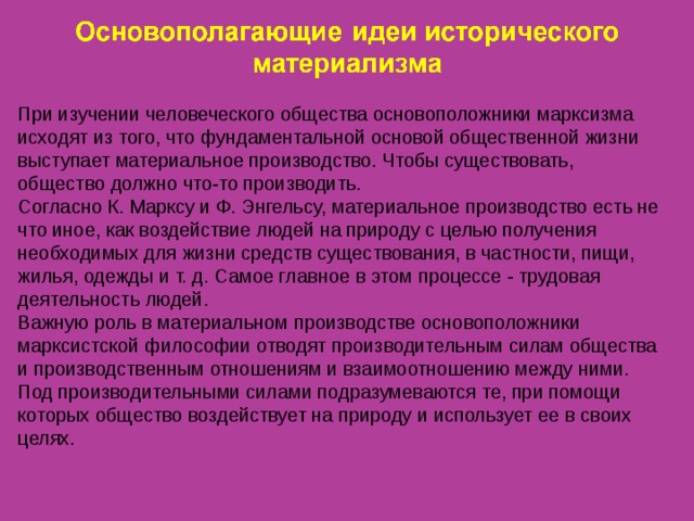 При изучении человеческого общества основоположники марксизма исходят из того, что фундаментальной основой общественной жизни выступает материальное производство. Чтобы существовать, общество должно что-то производить. Согласно К. Марксу и Ф. Энгельсу, материальное производство есть не что иное, как воздействие людей на природу с целью получения необходимых для жизни средств существования, в частности, пищи, жилья, одежды и т. д. Самое главное в этом процессе - трудовая деятельность людей. Важную роль в материальном производстве основоположники марксистской философии отводят производительным силам общества и производственным отношениям и взаимоотношению между ними. Под производительными силами подразумеваются те, при помощи которых общество воздействует на природу и использует ее в своих целях. 