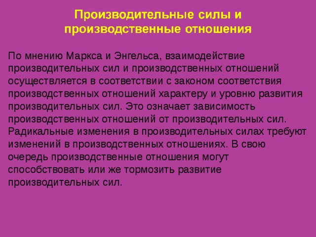 По мнению Маркса и Энгельса, взаимодействие производительных сил и производственных отношений осуществляется в соответствии с законом соответствия производственных отношений характеру и уровню развития производительных сил. Это означает зависимость производственных отношений от производительных сил. Радикальные изменения в производительных силах требуют изменений в производственных отношениях. В свою очередь производственные отношения могут способствовать или же тормозить развитие производительных сил. 