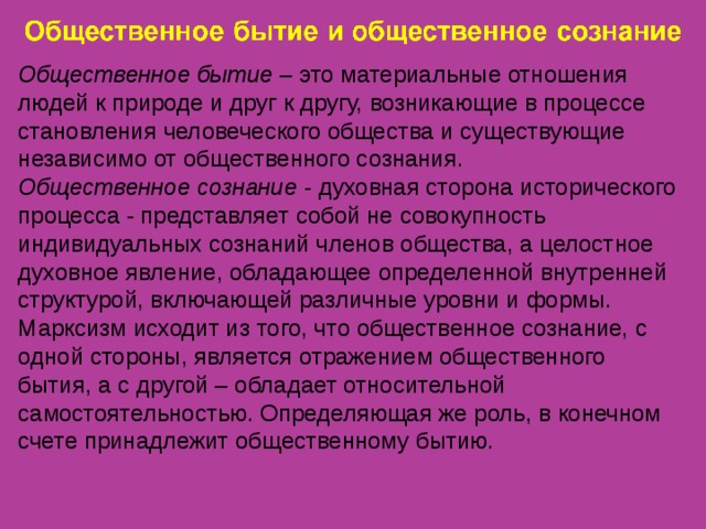 Общественное бытие – это материальные отношения людей к природе и друг к другу, возникающие в процессе становления человеческого общества и существующие независимо от общественного сознания. Общественное сознание - духовная сторона исторического процесса - представляет собой не совокупность индивидуальных сознаний членов общества, а целостное духовное явление, обладающее определенной внутренней структурой, включающей различные уровни и формы. Марксизм исходит из того, что общественное сознание, с одной стороны, является отражением общественного бытия, а с другой – обладает относительной самостоятельностью. Определяющая же роль, в конечном счете принадлежит общественному бытию. 
