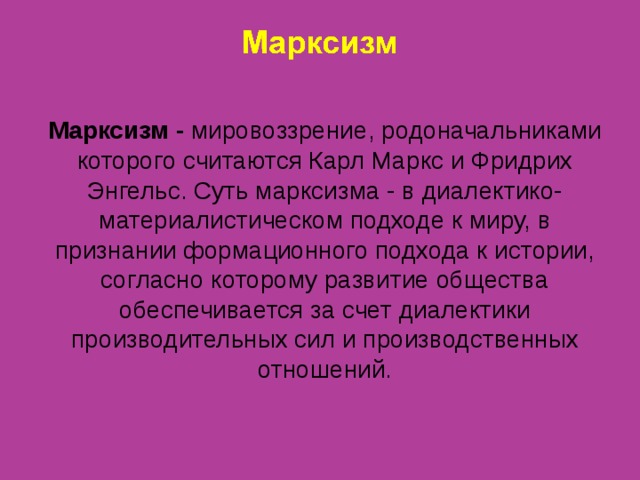 Марксизм - мировоззрение, родоначальниками которого считаются Карл Маркс и Фридрих Энгельс. Суть марксизма - в диалектико-материалистическом подходе к миру, в признании формационного подхода к истории, согласно которому развитие общества обеспечивается за счет диалектики производительных сил и производственных отношений. 
