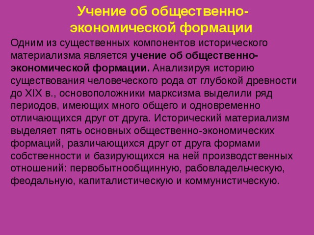 Учение об общественно-экономической формации Одним из существенных компонентов исторического материализма является учение об общественно-экономической формации. Анализируя историю существования человеческого рода от глубокой древности до XIX в., основоположники марксизма выделили ряд периодов, имеющих много общего и одновременно отличающихся друг от друга. Исторический материализм выделяет пять основных общественно-экономических формаций, различающихся друг от друга формами собственности и базирующихся на ней производственных отношений: первобытнообщинную, рабовладельческую, феодальную, капиталистическую и коммунистическую. 