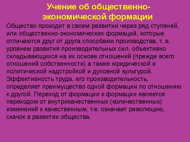 Учение об общественно-экономической формации Общество проходит в своем развитии через ряд ступеней, или общественно-экономических формаций, которые отличаются друг от друга способами производства, т. е. уровнем развития производительных сил, объективно складывающихся на их основе отношений (прежде всего отношений собственности) а также юридической и политической надстройкой и духовной культурой. Эффективность труда, его производительность, определяет преимущество одной формации по отношению к другой. Переход от формации к формации является переходом от внутрикачественных (количественных) изменений к качественным, т.е. означает революцию, скачок в развитии общества. 