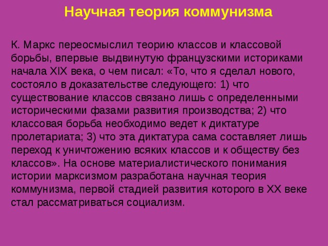 Научная теория коммунизма К. Маркс переосмыслил теорию классов и классовой борьбы, впервые выдвинутую французскими историками начала XIX века, о чем писал: «То, что я сделал нового, состояло в доказательстве следующего: 1) что существование классов связано лишь с определенными историческими фазами развития производства; 2) что классовая борьба необходимо ведет к диктатуре пролетариата; 3) что эта диктатура сама составляет лишь переход к уничтожению всяких классов и к обществу без классов». На основе материалистического понимания истории марксизмом разработана научная теория коммунизма, первой стадией развития которого в XX веке стал рассматриваться социализм. 