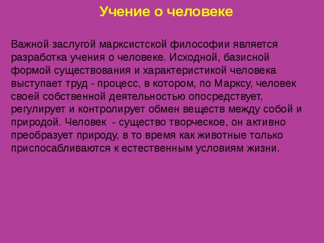 Учение о человеке Важной заслугой марксистской философии является разработка учения  о человеке. Исходной, базисной формой существования и характеристикой человека выступает труд - процесс, в котором, по Марксу, человек своей собственной деятельностью опосредствует, регулирует и контролирует обмен веществ между собой и природой. Человек - существо творческое, он активно преобразует  природу, в то время как животные только приспосабливаются  к естественным условиям жизни. 