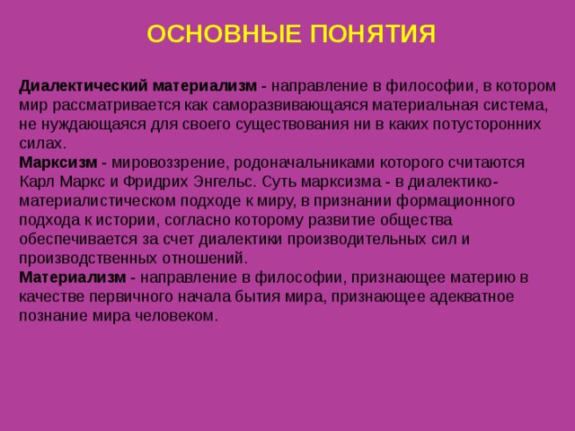 ОСНОВНЫЕ ПОНЯТИЯ Диалектический материализм - направление в философии, в котором мир рассматривается как саморазвивающаяся материальная система, не нуждающаяся для своего существования ни в каких потусторонних силах. Марксизм - мировоззрение, родоначальниками которого считаются Карл Маркс и Фридрих Энгельс. Суть марксизма - в диалектико-материалистическом подходе к миру, в признании формационного подхода к истории, согласно которому развитие общества обеспечивается за счет диалектики производительных сил и производственных отношений. Материализм - направление в философии, признающее материю в качестве первичного начала бытия мира, признающее адекватное познание мира человеком. 