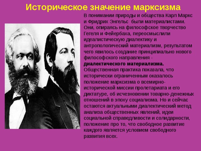 Историческое значение марксизма  В понимании природы и общества Карл Маркс и Фридрих Энгельс были материалистами. Они, опираясь на философское творчество Гегеля и Фейербаха, переосмыслили идеалистическую диалектику и антропологический материализм, результатом чего явилось создание принципиально нового философского направления - диалектического материализма. Общественная практика показала, что исторически ограниченным оказалось положение марксизма о всемирно-исторической миссии пролетариата и его диктатуре, об исчезновении товарно-денежных отношений в эпоху социализма. Но и сейчас остаются актуальными диалектический метод анализа общественных явлений, идеи социальной справедливости и солидарности, положение про то, что свободное развитие каждого является условием свободного развития всех.   
