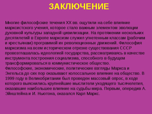 ЗАКЛЮЧЕНИЕ Многие философские течения XX вв. ощутили на себе влияние марксистского учения, которое стало важным элементом эволюции духовной культуры западной цивилизации. На протяжении нескольких десятилетий в Европе марксизм служил угнетенным классам (рабочим и крестьянам) программой их революционных движений. Философия марксизма на всем историческом отрезке существования СССР провозглашалась идеологией государства, рассматриваясь в качестве инструмента построения социализма, способного в будущем трансформироваться в коммунистическое общество. Философские, экономические, политические взгляды Маркса и Энгельса до сих пор оказывают колоссальное влияние на общество. В 1999 году в Великобритании был проведен массовый опрос, в ходе которого выяснились крупнейшие мыслители уходящего тысячелетия, оказавшие наибольшее влияние на судьбы мира. Первым, опередив А. Эйнштейна и И. Ньютона, оказался Карл Маркс. 