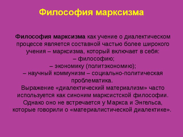 Философия марксизма как учение о диалектическом процессе является составной частью более широкого учения – марксизма, который включает в себя: – философию;  – экономику (политэкономию);  – научный коммунизм – социально-политическая проблематика. Выражение «диалектический материализм» часто используется как синоним марксистской философии. Однако оно не встречается у Маркса и Энгельса, которые говорили о «материалистической диалектике».   