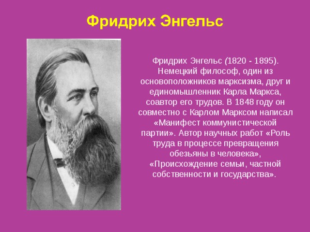 Фридрих Энгельс ( 1820 - 1895). Немецкий философ, один из основоположников марксизма, друг и единомышленник Карла Маркса, соавтор его трудов. В 1848 году он совместно с Карлом Марксом написал «Манифест коммунистической партии». Автор научных работ «Роль труда в процессе превращения обезьяны в человека», «Происхождение семьи, частной собственности и государства». 