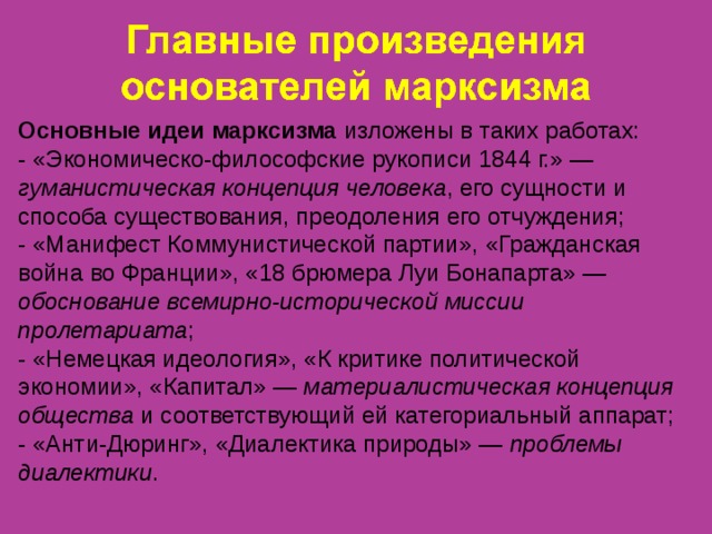 Основные идеи марксизма изложены в таких работах: - «Экономическо-философские рукописи 1844 г.» — гуманистическая концепция человека , его сущности и способа существования, преодоления его отчуждения; - «Манифест Коммунистической партии», «Гражданская война во Франции», «18 брюмера Луи Бонапарта» — обоснование всемирно-исторической миссии пролетариата ; - «Немецкая идеология», «К критике политической экономии», «Капитал» — материалистическая концепция общества и соответствующий ей категориальный аппарат; - «Анти-Дюринг», «Диалектика природы» — проблемы диалектики . 