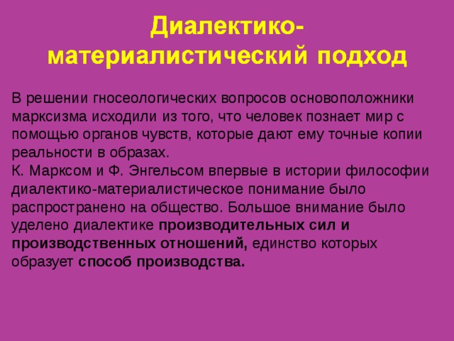 В решении гносеологических вопросов основоположники марксизма исходили из того, что человек познает мир с помощью органов чувств, которые дают ему точные копии реальности в образах. К. Марксом и Ф. Энгельсом впервые в истории философии диалектико-материалистическое понимание было распространено на общество. Большое внимание было уделено диалектике производительных сил и производственных отношений, единство которых образует способ производства.   