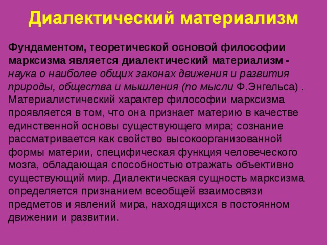 Фундаментом, теоретической основой философии марксизма является диалектический материализм -  наука о наиболее общих законах движения и развития природы, общества и мышления (по мысли Ф.Энгельса) . Материалистический характер философии марксизма проявляется в том, что она признает материю в качестве единственной основы существующего мира; сознание рассматривается как свойство высокоорганизованной формы материи, специфическая функция человеческого мозга, обладающая способностью отражать объективно существующий мир. Диалектическая сущность марксизма определяется признанием всеобщей взаимосвязи предметов и явлений мира, находящихся в постоянном движении и развитии. 
