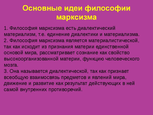 1. Философия марксизма есть диалектический материализм, т.е. единение диалектики и материализма. 2. Философия марксизма является материалистической, так как исходит из признания материи единственной основой мира, рассматривает сознание как свойство высокоорганизованной материи, функцию человеческого мозга. 3. Она называется диалектической, так как признает всеобщую взаимосвязь предметов и явлений мира, движение и развитие как результат действующих в ней самой внутренних противоречий.  