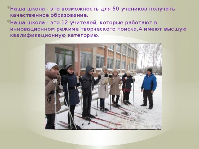 Наша школа - это возможность для 50 учеников получать качественное образование. Наша школа - это 12 учителей, которые работают в инновационном режиме творческого поиска, 4 имеют высшую квалификационную категорию.   