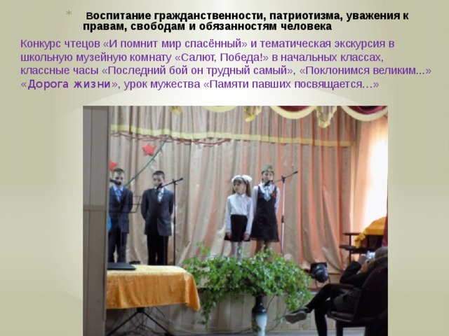   В оспитание гражданственности, патриотизма, уважения к правам, свободам и обязанностям человека   Конкурс чтецов «И помнит мир спасённый» и тематическая экскурсия в школьную музейную комнату «Салют, Победа!» в начальных классах, классные часы «Последний бой он трудный самый», «Поклонимся великим...» «Дорога жизни» , урок мужества «Памяти павших посвящается…» 