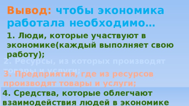 Вывод: чтобы экономика работала необходимо… 1. Люди, которые участвуют в экономике(каждый выполняет свою работу);    2. Ресурсы, из которых производят товары и услуги;  3. Предприятия, где из ресурсов производят товары и услуги; 4. Средства, которые облегчают взаимодействия людей в экономике (деньги). 
