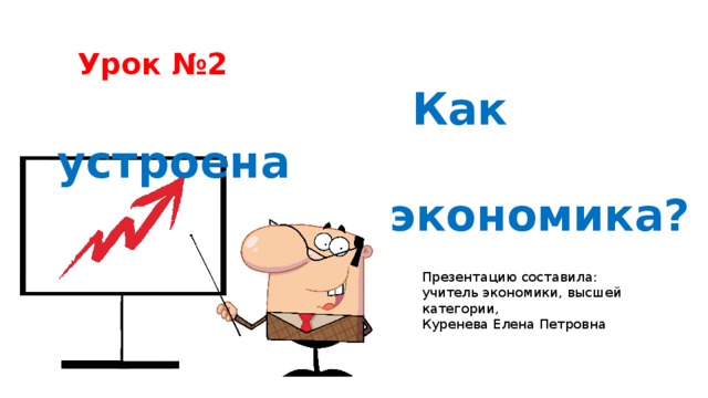   Урок №2  Как устроена экономика?     Презентацию составила: учитель экономики, высшей категории, Куренева Елена Петровна 