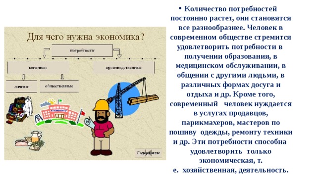 Количество потребностей постоянно растет, они становятся все разнообразнее. Человек в современном обществе стремится удовлетворить потребности в  получении образования, в медицинском обслуживании, в общении с другими людьми, в различных формах досуга и отдыха и др. Кроме того, современный   человек нуждается в услугах продавцов, парикмахеров, мастеров по пошиву  одежды, ремонту техники и др. Эти потребности способна  удовлетворить  только экономическая, т. е.  хозяйственная, деятельность. 