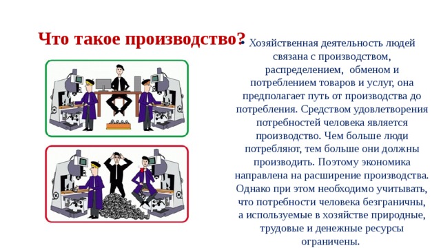   Что такое производство?  Хозяйственная деятельность людей связана с производством, распределением,  обменом и потреблением товаров и услуг, она предполагает путь от производства до потребления. Средством удовлетворения потребностей человека является производство. Чем больше люди потребляют, тем больше они должны производить. Поэтому экономика направлена на расширение производства. Однако при этом необходимо учитывать, что потребности человека безграничны, а используемые в хозяйстве природные, трудовые и денежные ресурсы ограничены.  