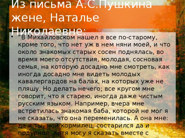 Из письма А.С.Пушкина жене, Наталье Николаевне: “ В Михайловском нашел я все по-старому, кроме того, что нет уж в нем няни моей, и что около знакомых старых сосен поднялась, во время моего отсутствия, молодая, сосновая семья, на которую досадно мне смотреть, как иногда досадно мне видеть молодых кавалергардов на балах, на которых уже не пляшу. Но делать нечего; все кругом мне говорит, что я старею, иногда даже чистым русским языком. Например, вчера мне встретилась знакомая баба, которой не мог я не сказать, что она переменилась. А она мне: да и ты, мой кормилец, состарился да и подурнел. Хотя могу я сказать вместе с покойной няней моей: хорош никогда не был, а молод был. Все это не беда; одна беда: не замечай ты, мой друг, того, что я слишком замечаю”.