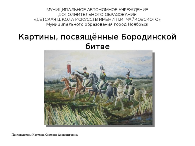 МУНИЦИПАЛЬНОЕ АВТОНОМНОЕ УЧРЕЖДЕНИЕ  ДОПОЛНИТЕЛЬНОГО ОБРАЗОВАНИЯ  «ДЕТСКАЯ ШКОЛА ИСКУССТВ ИМЕНИ П.И. ЧАЙКОВСКОГО»  Муниципального образования город Ноябрьск   Картины, посвящённые Бородинской битве Преподаватель: Круглова Светлана Александровна   