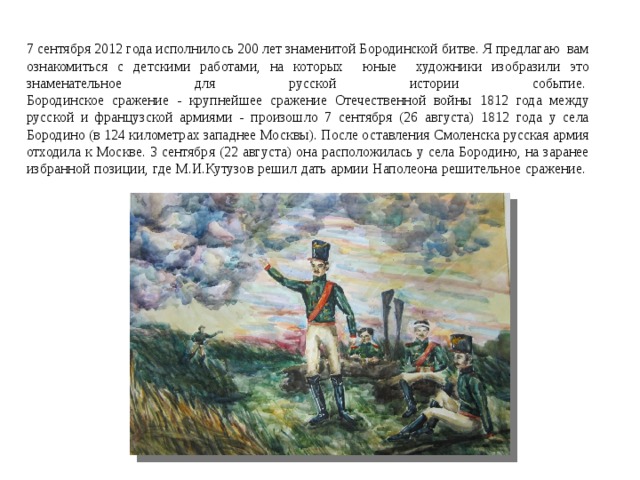 7 сентября 2012 года исполнилось 200 лет знаменитой Бородинской битве. Я предлагаю вам ознакомиться с детскими работами, на которых юные художники изобразили это знаменательное для русской истории событие.   Бородинское сражение - крупнейшее сражение Отечественной войны 1812 года между русской и французской армиями - произошло 7 сентября (26 августа) 1812 года у села Бородино (в 124 километрах западнее Москвы). После оставления Смоленска русская армия отходила к Москве. 3 сентября (22 августа) она расположилась у села Бородино, на заранее избранной позиции, где М.И.Кутузов решил дать армии Наполеона решительное сражение.      