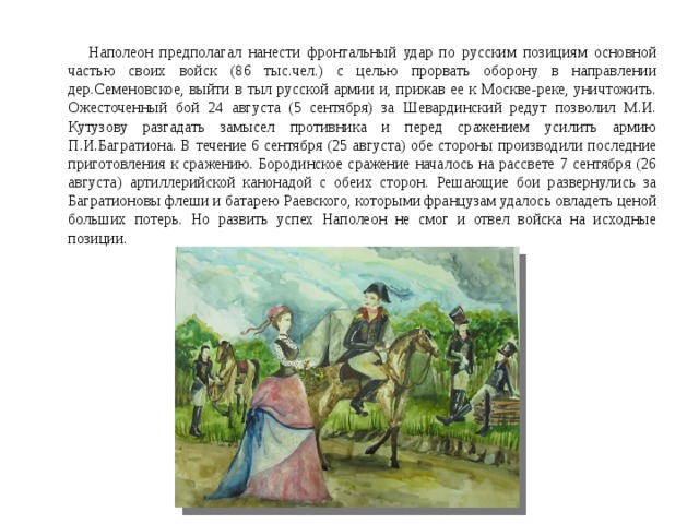  Наполеон предполагал нанести фронтальный удар по русским позициям основной частью своих войск (86 тыс.чел.) с целью прорвать оборону в направлении дер.Семеновское, выйти в тыл русской армии и, прижав ее к Москве-реке, уничтожить. Ожесточенный бой 24 августа (5 сентября) за Шевардинский редут позволил М.И. Кутузову разгадать замысел противника и перед сражением усилить армию П.И.Багратиона. В течение 6 сентября (25 августа) обе стороны производили последние приготовления к сражению. Бородинское сражение началось на рассвете 7 сентября (26 августа) артиллерийской канонадой с обеих сторон. Решающие бои развернулись за Багратионовы флеши и батарею Раевского, которыми французам удалось овладеть ценой больших потерь. Но развить успех Наполеон не смог и отвел войска на исходные позиции. 