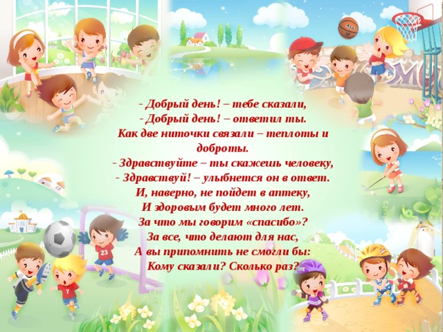 - Добрый день! – тебе сказали, - Добрый день! – ответил ты. Как две ниточки связали – теплоты и доброты. - Здравствуйте – ты скажешь человеку, - Здравствуй! – улыбнется он в ответ. И, наверно, не пойдет в аптеку, И здоровым будет много лет. За что мы говорим «спасибо»? За все, что делают для нас, А вы припомнить не смогли бы: Кому сказали? Сколько раз? 