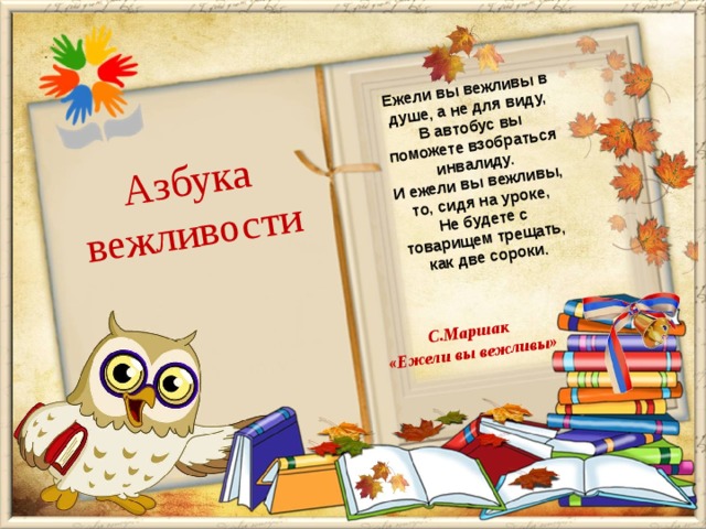 Ежели вы вежливы в душе, а не для виду, Азбука В автобус вы поможете взобраться инвалиду. вежливости С.Маршак И ежели вы вежливы, то, сидя на уроке, «Ежели вы вежливы» Не будете с товарищем трещать, как две сороки.  