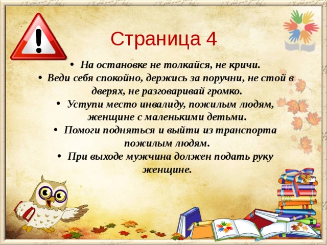 Страница 4  На остановке не толкайся, не кричи.  Веди себя спокойно, держись за поручни, не стой в дверях, не разговаривай громко.  Уступи место инвалиду, пожилым людям, женщине с маленькими детьми.  Помоги подняться и выйти из транспорта пожилым людям.  При выходе мужчина должен подать руку женщине. 
