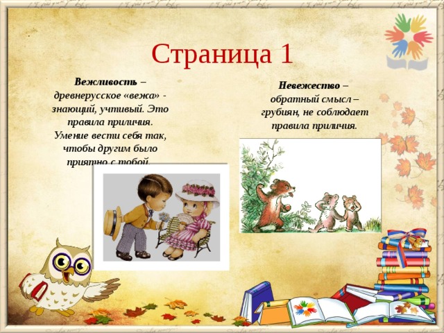 Страница 1 Вежливость – древнерусское «вежа» - знающий, учтивый. Это правила приличия. Умение вести себя так, чтобы другим было приятно с тобой.    Невежество – обратный смысл – грубиян, не соблюдает правила приличия. 