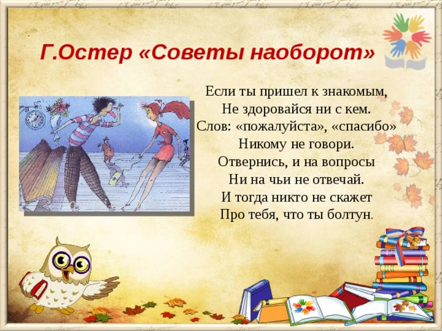 Г.Остер «Советы наоборот» Если ты пришел к знакомым, Не здоровайся ни с кем. Слов: «пожалуйста», «спасибо» Никому не говори. Отвернись, и на вопросы Ни на чьи не отвечай. И тогда никто не скажет Про тебя, что ты болтун . 