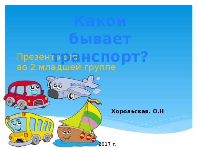 Какой бывает транспорт? Презентация  во 2 младшей группе  Хорольская. О.Н 2017 г. 