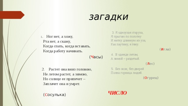 загадки  3. Я одноухая старуха,  Я прыгаю по полотну  И нитку длинную из уха,  Как паутину, я тяну.  ( И гла)  4. В одежде летом,  А зимой – раздетый.  ( Л ес)  5. Без окон, без дверей  Полна горница людей.  ( О гурец) ЧИСЛО  1 . Ног нет, а хожу,  Рта нет, а скажу,  Когда спать, когда вставать,  Когда работу начинать.  ( Ч асы)  2. Растет она вниз головою,  Не летом растет, а зимою,  Но солнце ее припечет –   Заплачет она и умрет.  ( С осулька) 