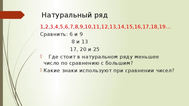 Натуральный ряд 1,2,3,4,5,6,7,8,9,10,11,12,13,14,15,16,17,18,19… Сравнить: 6 и 9  8 и 13  17, 20 и 25  Где стоит в натуральном ряду меньшее число по сравнению с большим? Какие знаки используют при сравнении чисел? 