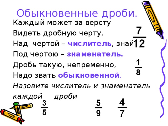 Обыкновенные дроби. Каждый может за версту Видеть дробную черту. Над чертой – числитель , знайте, Под чертою – знаменатель. Дробь такую, непременно, Надо звать обыкновенной . Назовите числитель и знаменатель каждой дроби