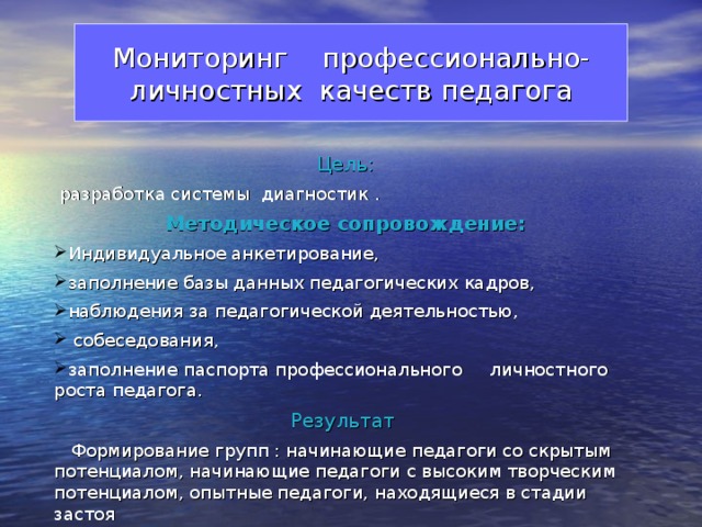 Мониторинг  профессионально-  личностных качеств педагога Цель:  разработка системы диагностик . Методическое сопровождение: Индивидуальное анкетирование, заполнение базы данных педагогических кадров, наблюдения за педагогической деятельностью,  собеседования, заполнение паспорта профессионального личностного роста педагога. Результат  Формирование групп : начинающие педагоги со скрытым потенциалом, начинающие педагоги с высоким творческим потенциалом, опытные педагоги, находящиеся в стадии застоя 