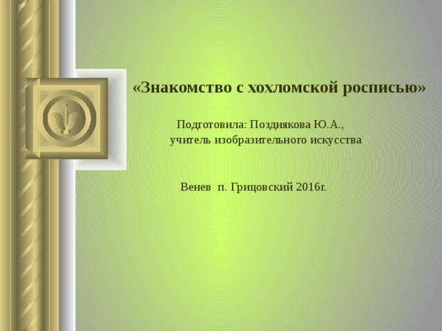  «Знакомство с хохломской росписью»      Подготовила: Позднякова Ю.А.,    учитель изобразительного искусства Венев п. Грицовский 2016г.  